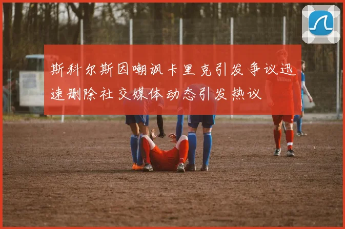 斯科尔斯因嘲讽卡里克引发争议迅速删除社交媒体动态引发热议