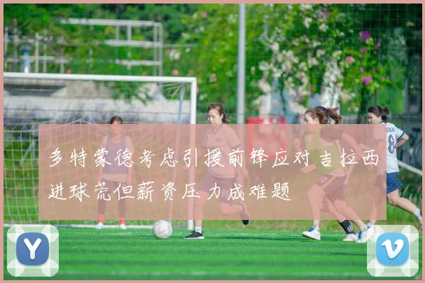 多特蒙德考虑引援前锋应对吉拉西进球荒但薪资压力成难题