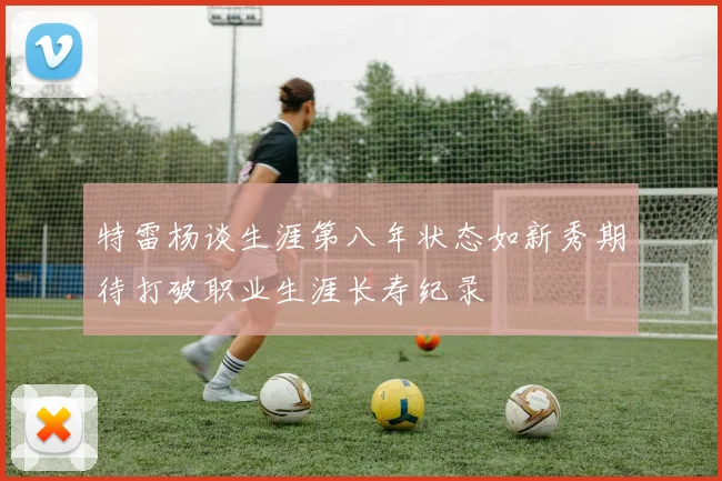 特雷杨谈生涯第八年状态如新秀期待打破职业生涯长寿纪录