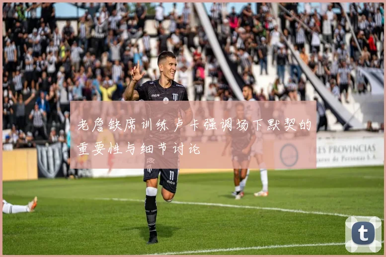 老詹缺席训练卢卡强调场下默契的重要性与细节讨论