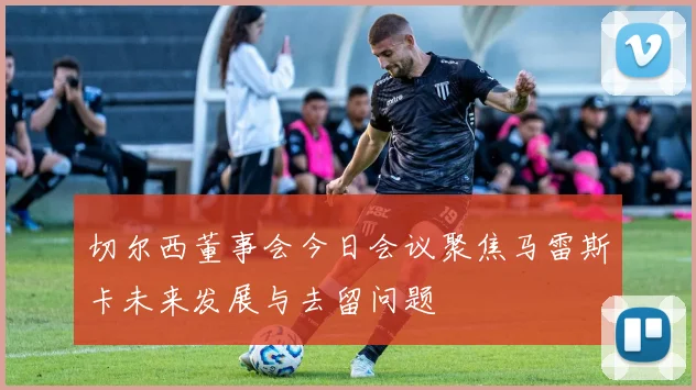 切尔西董事会今日会议聚焦马雷斯卡未来发展与去留问题