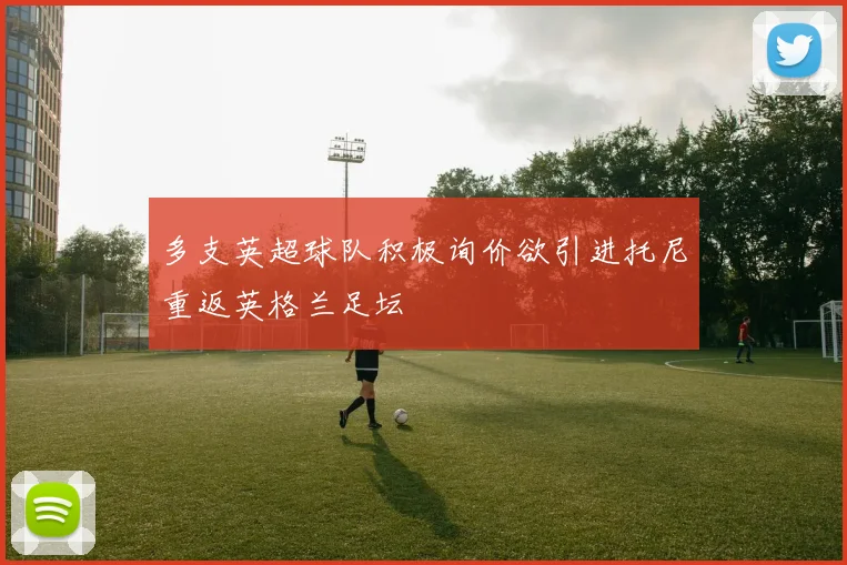 多支英超球队积极询价欲引进托尼重返英格兰足坛
