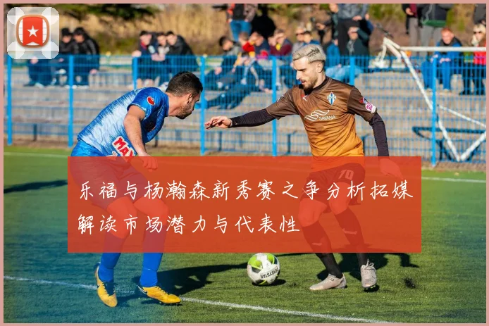 乐福与杨瀚森新秀赛之争分析拓媒解读市场潜力与代表性