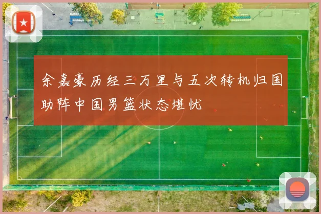 余嘉豪历经三万里与五次转机归国助阵中国男篮状态堪忧