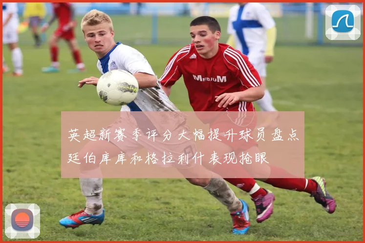 英超新赛季评分大幅提升球员盘点廷伯库库和格拉利什表现抢眼
