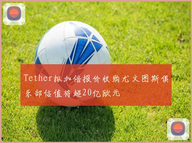 Tether拟加倍报价收购尤文图斯俱乐部估值将超20亿欧元