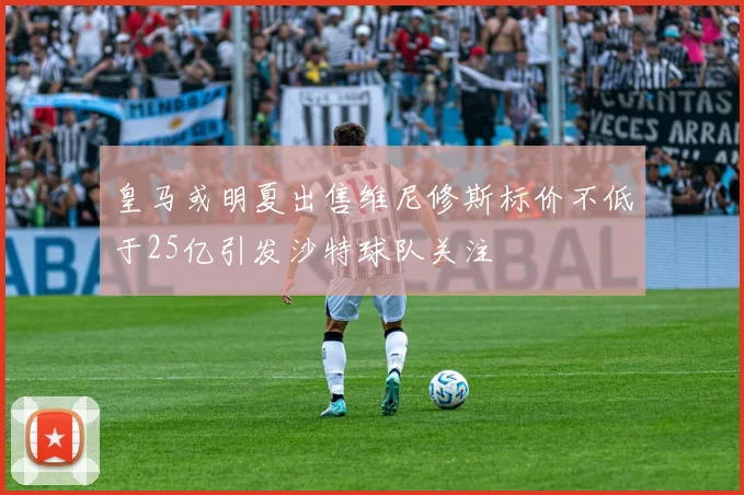 皇马或明夏出售维尼修斯标价不低于25亿引发沙特球队关注