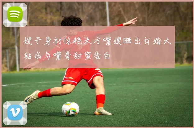 嫂子身材惊艳大方嘴嫂晒出订婚大钻戒与嘴哥甜蜜告白