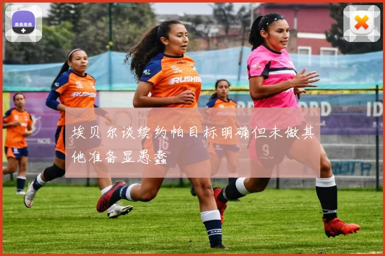埃贝尔谈续约帕目标明确但未做其他准备显愚蠢