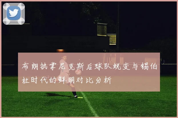 布朗执掌尼克斯后球队蜕变与锡伯杜时代的鲜明对比分析