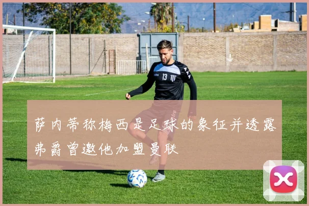 萨内蒂称梅西是足球的象征并透露弗爵曾邀他加盟曼联