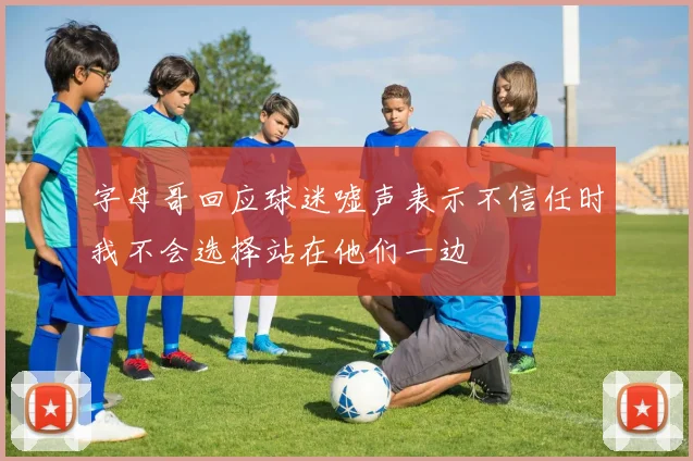 字母哥回应球迷嘘声表示不信任时我不会选择站在他们一边