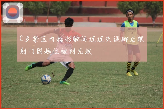 C罗禁区内精彩瞬间连连失误脚后跟射门因越位被判无效