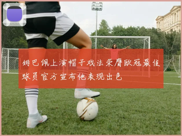 姆巴佩上演帽子戏法荣膺欧冠最佳球员官方宣布他表现出色