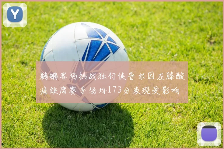 鹈鹕客场挑战独行侠普尔因左膝酸痛缺席赛季场均173分表现受影响