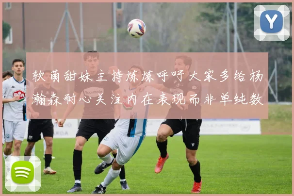 软萌甜妹主持炼炼呼吁大家多给杨瀚森耐心关注内在表现而非单纯数据