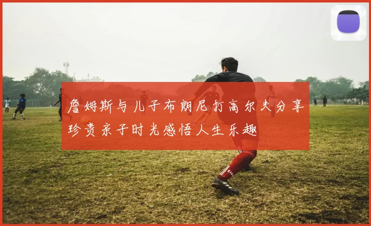 詹姆斯与儿子布朗尼打高尔夫分享珍贵亲子时光感悟人生乐趣